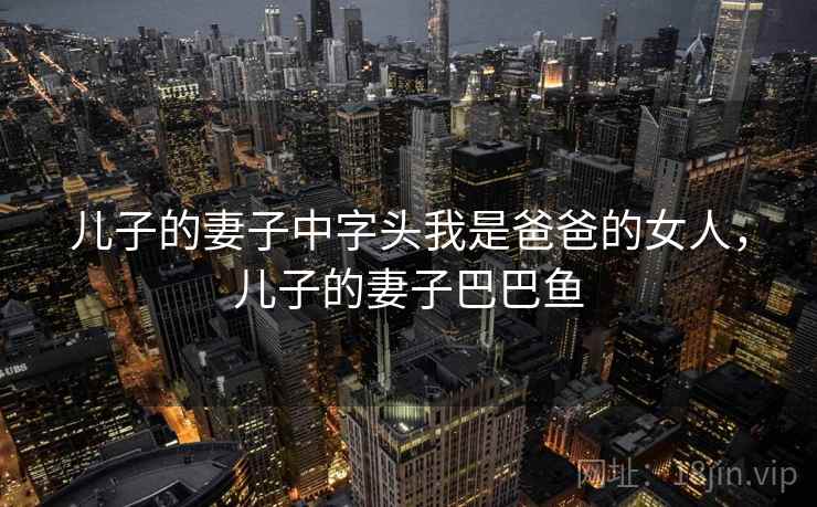 儿子的妻子中字头我是爸爸的女人，儿子的妻子巴巴鱼