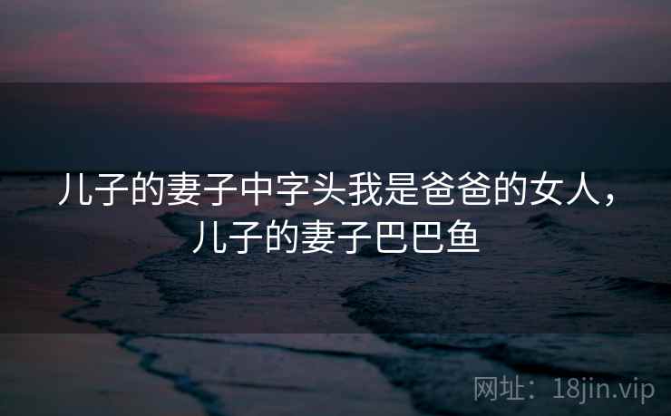 儿子的妻子中字头我是爸爸的女人，儿子的妻子巴巴鱼