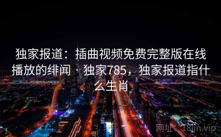 独家报道：插曲视频免费完整版在线播放的绯闻 · 独家785，独家报道指什么生肖
