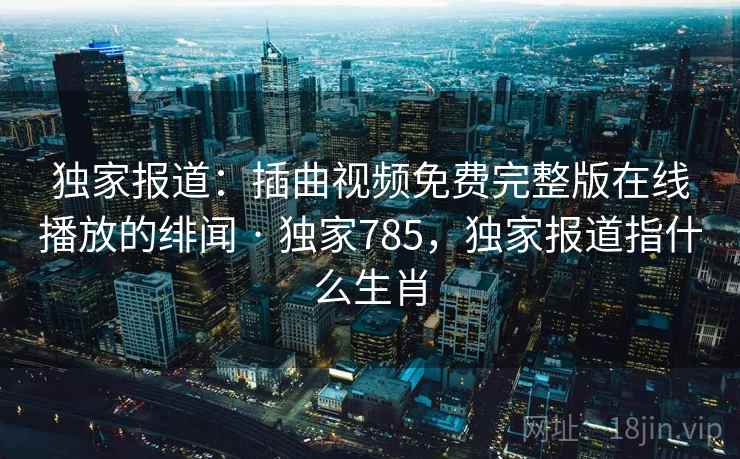 独家报道：插曲视频免费完整版在线播放的绯闻 · 独家785，独家报道指什么生肖