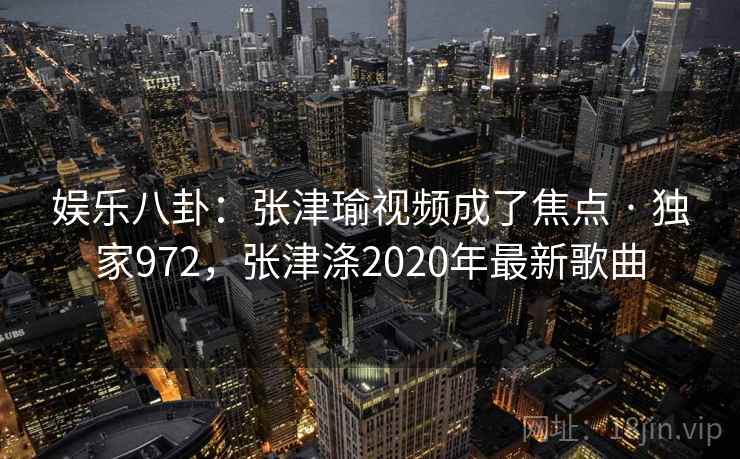 娱乐八卦：张津瑜视频成了焦点 · 独家972，张津涤2020年最新歌曲