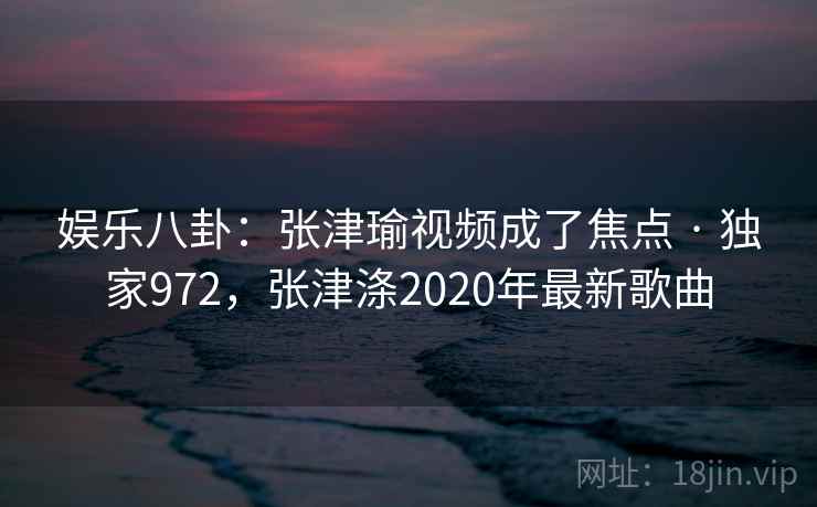 娱乐八卦：张津瑜视频成了焦点 · 独家972，张津涤2020年最新歌曲