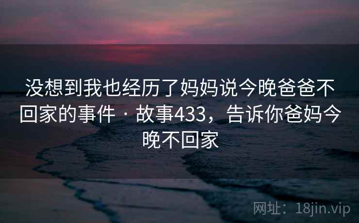 没想到我也经历了妈妈说今晚爸爸不回家的事件 · 故事433，告诉你爸妈今晚不回家