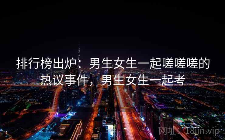 排行榜出炉：男生女生一起嗟嗟嗟的热议事件，男生女生一起考