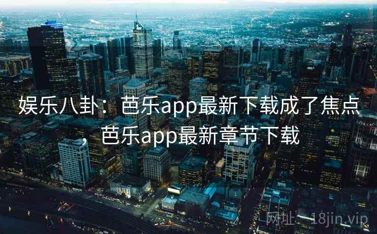 娱乐八卦：芭乐app最新下载成了焦点，芭乐app最新章节下载