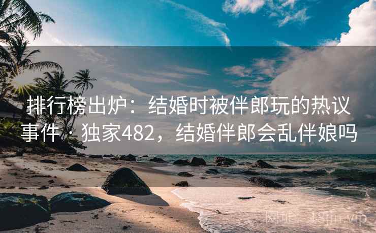 排行榜出炉：结婚时被伴郎玩的热议事件 · 独家482，结婚伴郎会乱伴娘吗