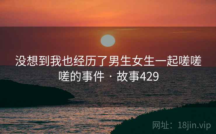 没想到我也经历了男生女生一起嗟嗟嗟的事件 · 故事429 没想到我也经历了男生女生一起嗟嗟嗟的事件 · 故事429