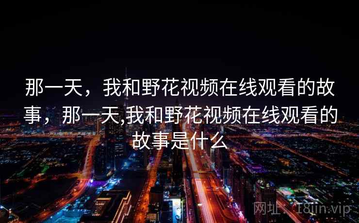 那一天,我和野花视频在线观看的故事,那一天,我和野花视频在线观看的故事是什么 那一天,我和野花视频在线观看的故事,那一天,我和野花视频在线观看的故事是什么