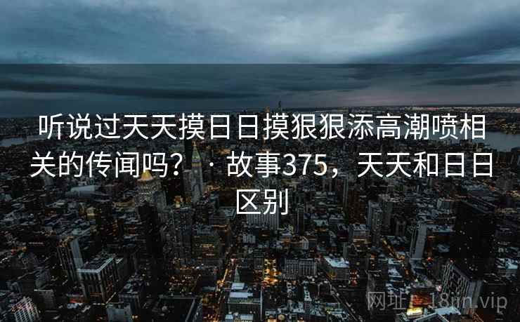 听说过天天摸日日摸狠狠添高潮喷相关的传闻吗？ · 故事375，天天和日日区别