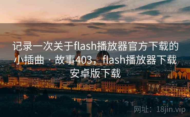记录一次关于flash播放器官方下载的小插曲 · 故事403,flash播放器下载安卓版下载