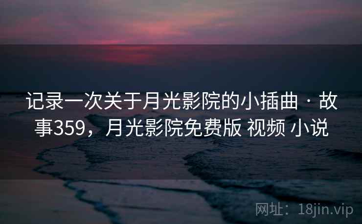 记录一次关于月光影院的小插曲 · 故事359，月光影院免费版 视频 小说