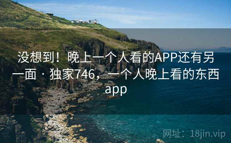 没想到！晚上一个人看的APP还有另一面 · 独家746，一个人晚上看的东西app