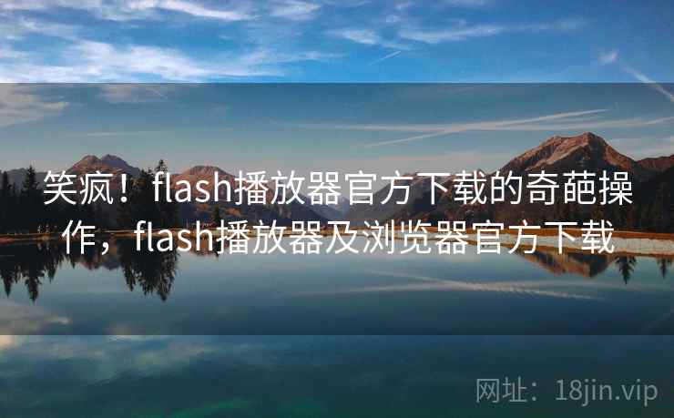 笑疯！flash播放器官方下载的奇葩操作，flash播放器及浏览器官方下载