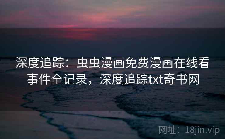 深度追踪：虫虫漫画免费漫画在线看事件全记录，深度追踪txt奇书网