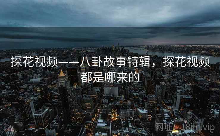 探花视频——八卦故事特辑，探花视频都是哪来的