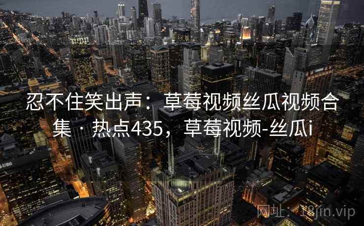 忍不住笑出声：草莓视频丝瓜视频合集 · 热点435，草莓视频-丝瓜i