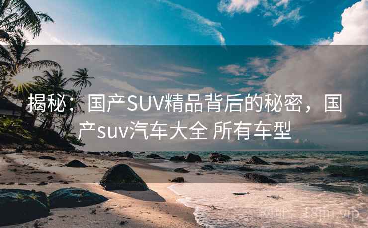 揭秘：国产SUV精品背后的秘密，国产suv汽车大全 所有车型