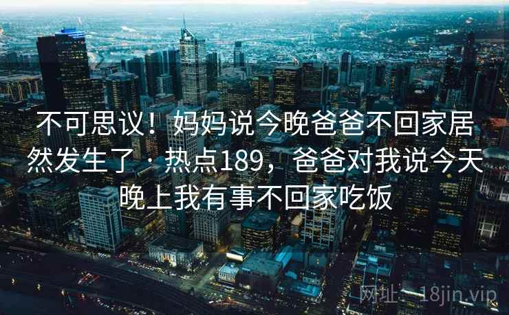 不可思议！妈妈说今晚爸爸不回家居然发生了 · 热点189，爸爸对我说今天晚上我有事不回家吃饭
