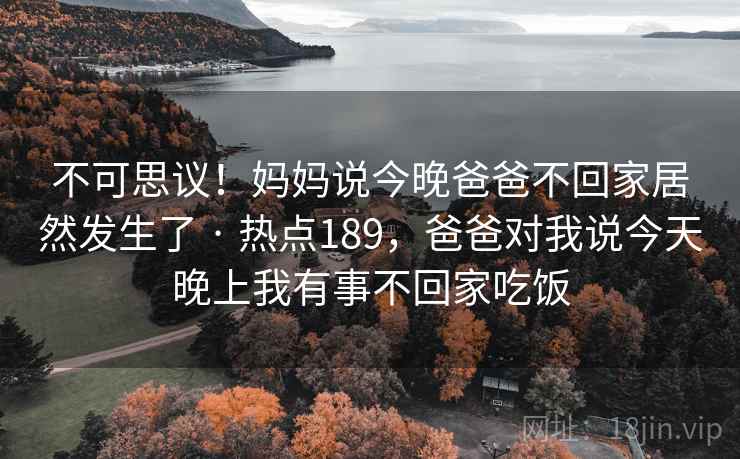 不可思议!妈妈说今晚爸爸不回家居然发生了 · 热点189,爸爸对我说今天晚上我有事不回家吃饭 不可思议!妈妈说今晚爸爸不回家居然发生了 · 热点189,爸爸对我说今天晚上我有事不回家吃饭
