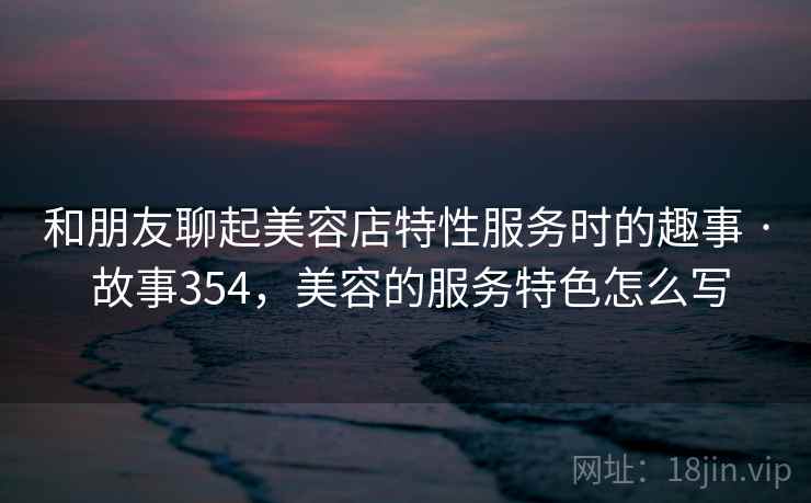 和朋友聊起美容店特性服务时的趣事 · 故事354，美容的服务特色怎么写