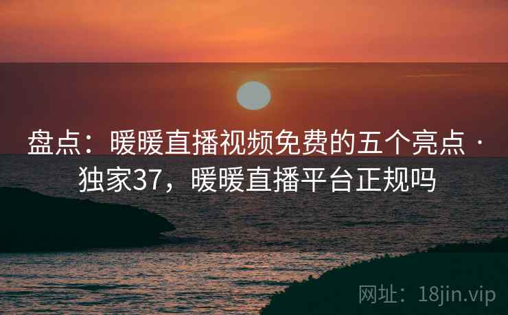 盘点：暖暖直播视频免费的五个亮点 · 独家37，暖暖直播平台正规吗