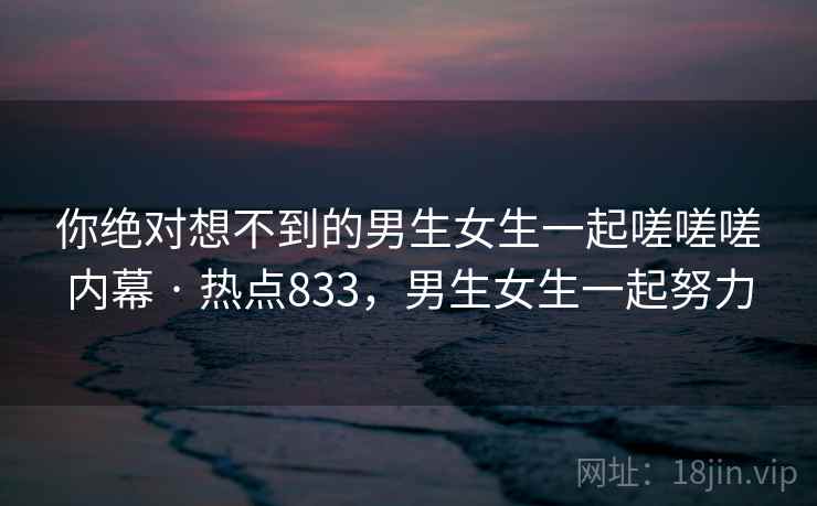 你绝对想不到的男生女生一起嗟嗟嗟内幕 · 热点833,男生女生一起努力 你绝对想不到的男生女生一起嗟嗟嗟内幕 · 热点833,男生女生一起努力
