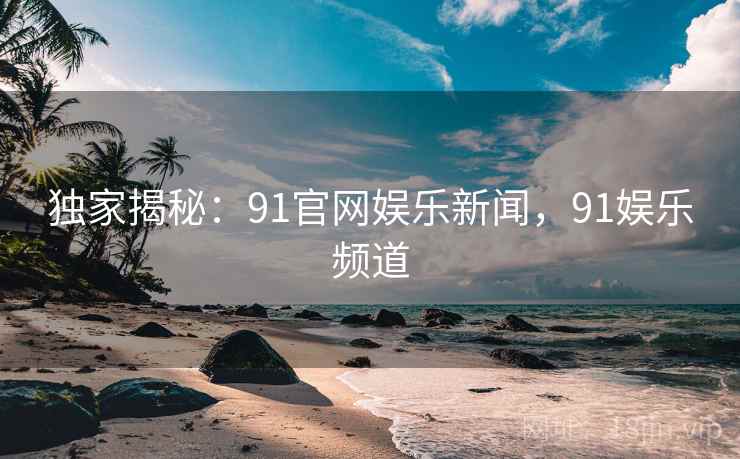 独家揭秘：91官网娱乐新闻，91娱乐频道