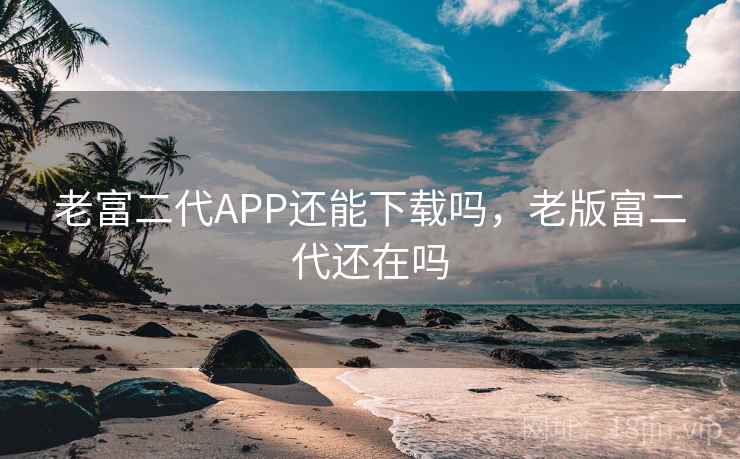 老富二代APP还能下载吗，老版富二代还在吗