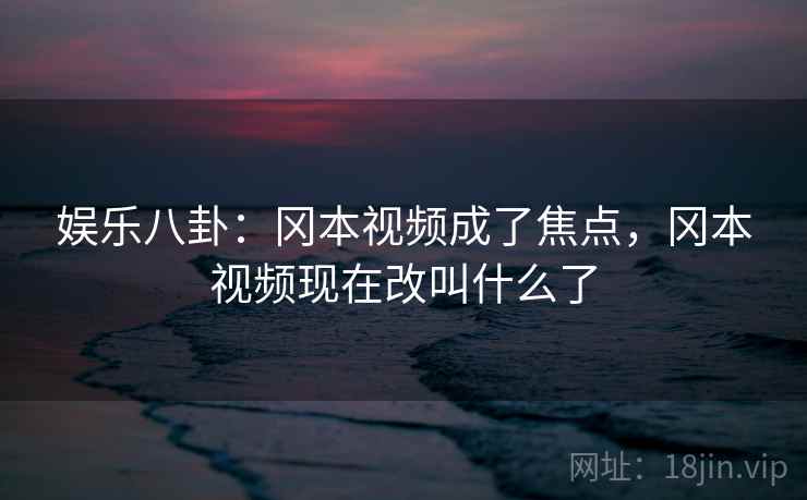 娱乐八卦：冈本视频成了焦点，冈本视频现在改叫什么了