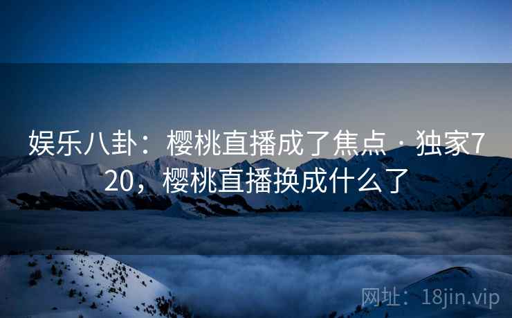 娱乐八卦：樱桃直播成了焦点 · 独家720，樱桃直播换成什么了