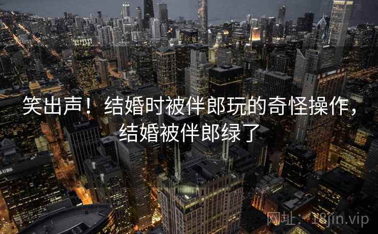 笑出声！结婚时被伴郎玩的奇怪操作，结婚被伴郎绿了