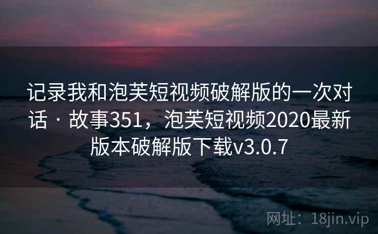 记录我和泡芙短视频破解版的一次对话 · 故事351,泡芙短视频2020最新版本破解版下载v3.0.7