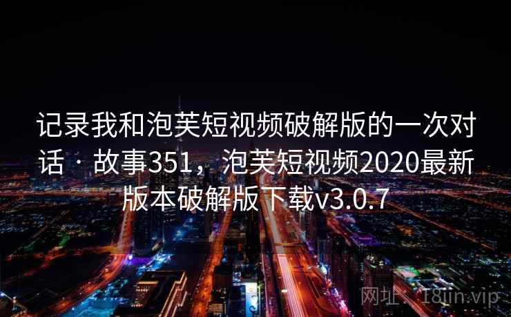 记录我和泡芙短视频破解版的一次对话 · 故事351，泡芙短视频2020最新版本破解版下载v3.0.7